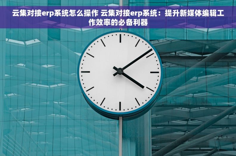 云集对接erp系统怎么操作 云集对接erp系统：提升新媒体编辑工作效率的必备利器