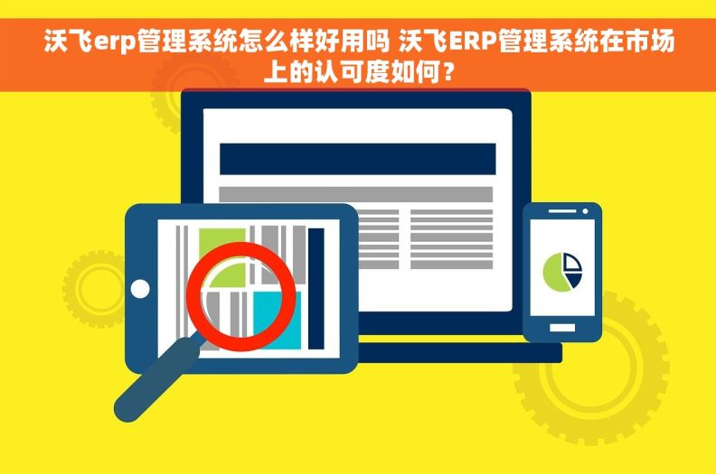 沃飞erp管理系统怎么样好用吗 沃飞ERP管理系统在市场上的认可度如何？