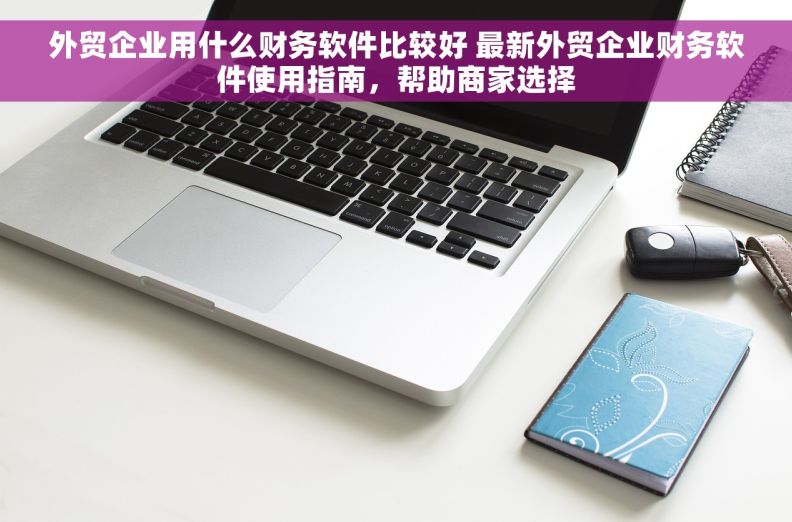 外贸企业用什么财务软件比较好 最新外贸企业财务软件使用指南，帮助商家选择