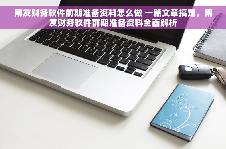 用友财务软件前期准备资料怎么做 一篇文章搞定，用友财务软件前期准备资料全面解析