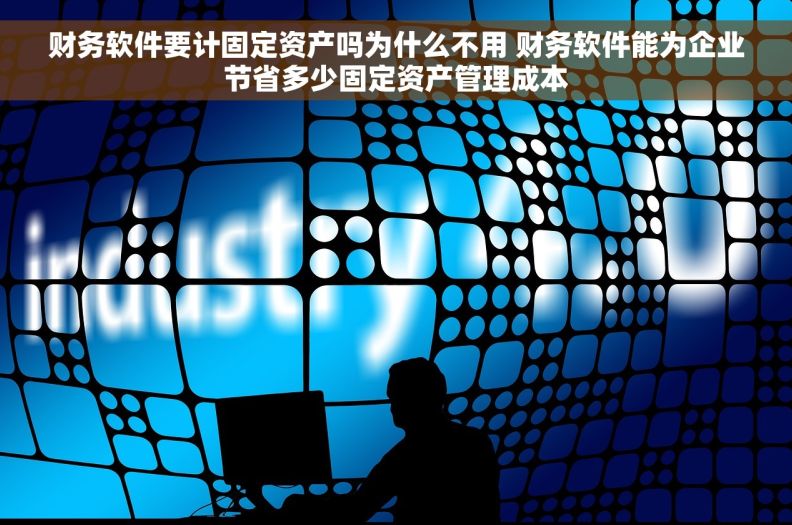 财务软件要计固定资产吗为什么不用 财务软件能为企业节省多少固定资产管理成本