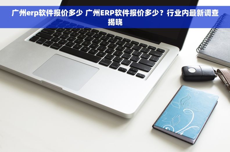 广州erp软件报价多少 广州ERP软件报价多少？行业内最新调查揭晓