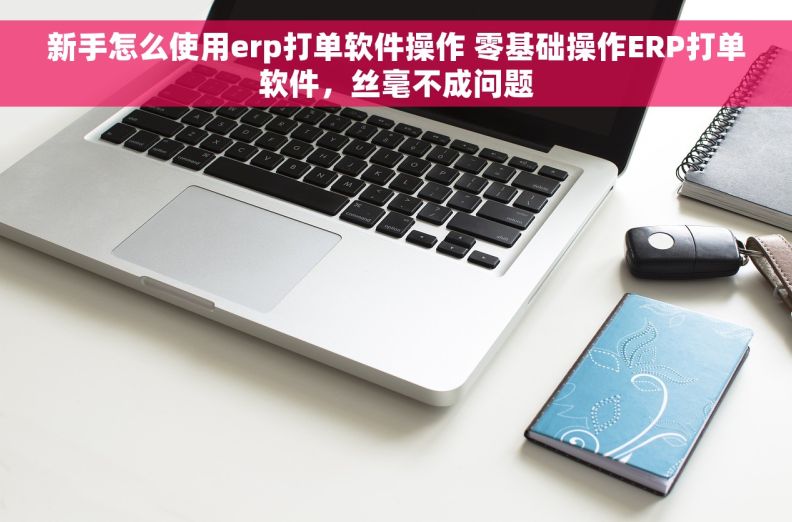 新手怎么使用erp打单软件操作 零基础操作ERP打单软件，丝毫不成问题