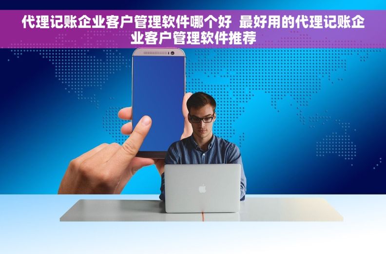 代理记账企业客户管理软件哪个好  最好用的代理记账企业客户管理软件推荐