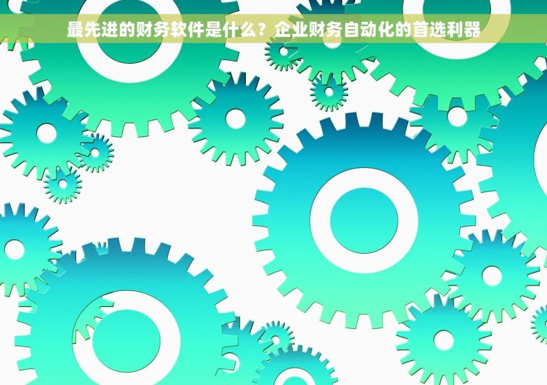 最先进的财务软件是什么？企业财务自动化的首选利器