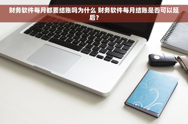 财务软件每月都要结账吗为什么 财务软件每月结账是否可以延后？