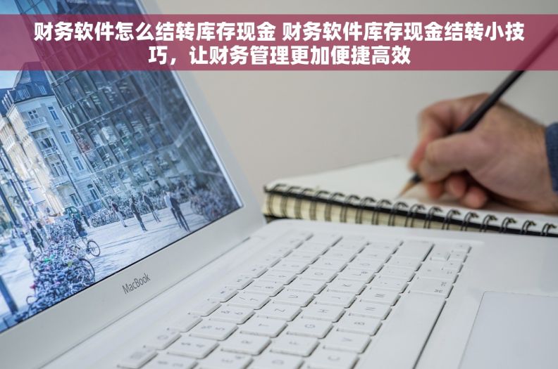 财务软件怎么结转库存现金 财务软件库存现金结转小技巧，让财务管理更加便捷高效