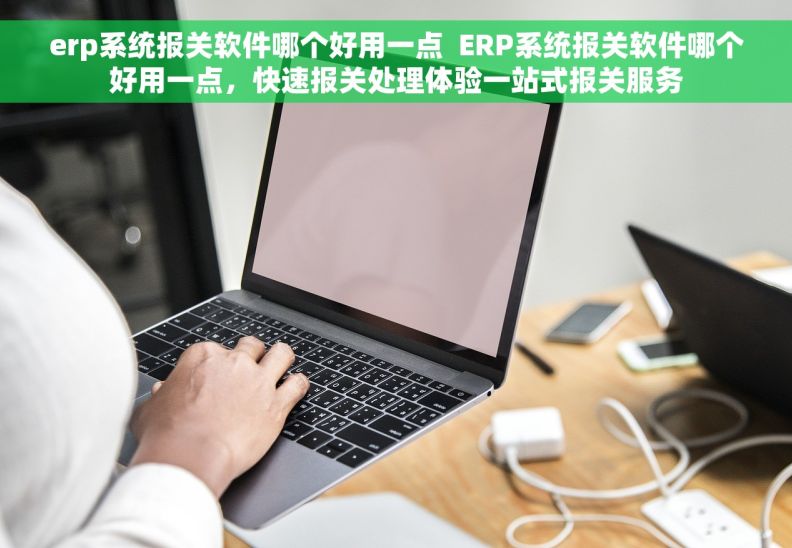 erp系统报关软件哪个好用一点  ERP系统报关软件哪个好用一点，快速报关处理体验一站式报关服务