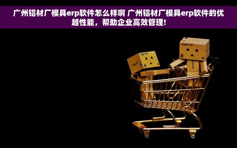 广州铝材厂模具erp软件怎么样啊 广州铝材厂模具erp软件的优越性能，帮助企业高效管理!