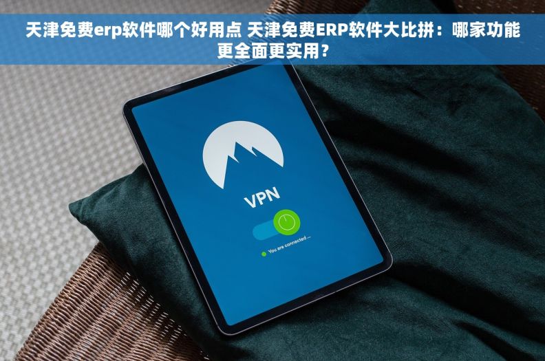 天津免费erp软件哪个好用点 天津免费ERP软件大比拼：哪家功能更全面更实用？