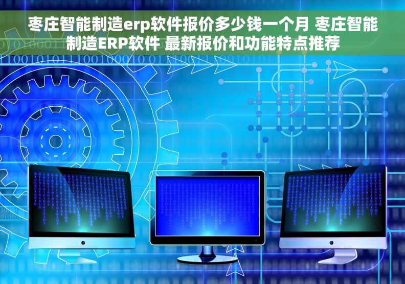 枣庄智能制造erp软件报价多少钱一个月 枣庄智能制造ERP软件 最新报价和功能特点推荐