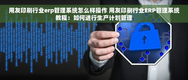 用友印刷行业erp管理系统怎么样操作 用友印刷行业ERP管理系统教程：如何进行生产计划管理