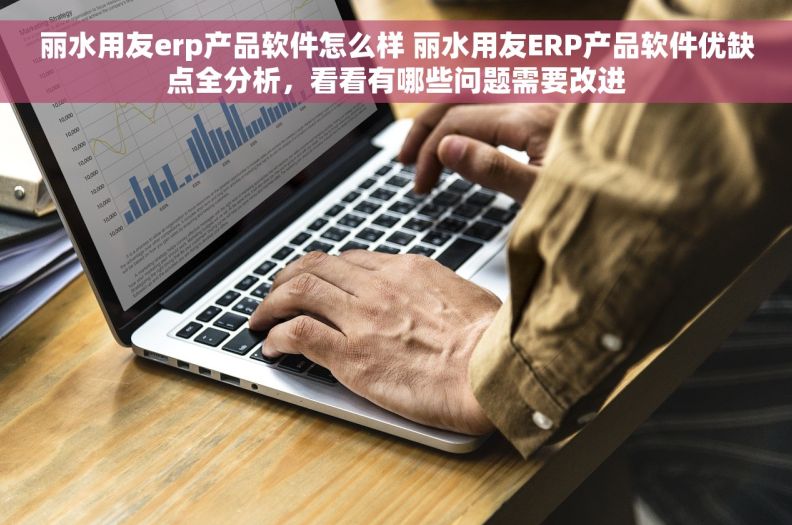 丽水用友erp产品软件怎么样 丽水用友ERP产品软件优缺点全分析，看看有哪些问题需要改进