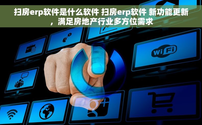 扫房erp软件是什么软件 扫房erp软件 新功能更新，满足房地产行业多方位需求