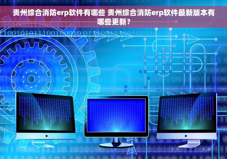 贵州综合消防erp软件有哪些 贵州综合消防erp软件最新版本有哪些更新？