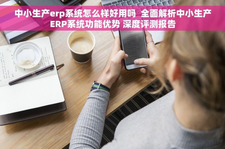 中小生产erp系统怎么样好用吗  全面解析中小生产ERP系统功能优势 深度评测报告