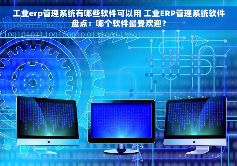 工业erp管理系统有哪些软件可以用 工业ERP管理系统软件盘点：哪个软件最受欢迎？