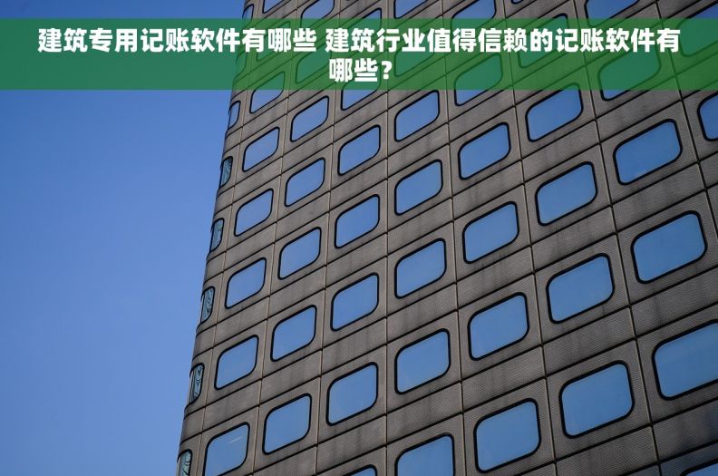 建筑专用记账软件有哪些 建筑行业值得信赖的记账软件有哪些？