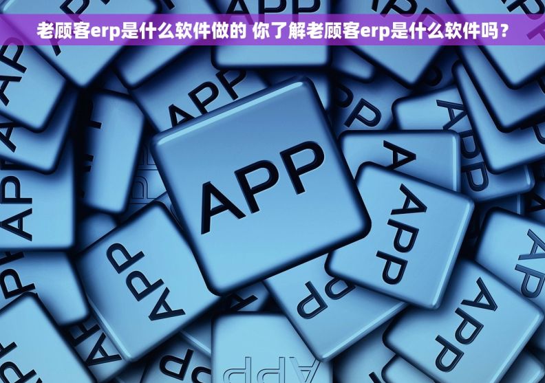 老顾客erp是什么软件做的 你了解老顾客erp是什么软件吗？