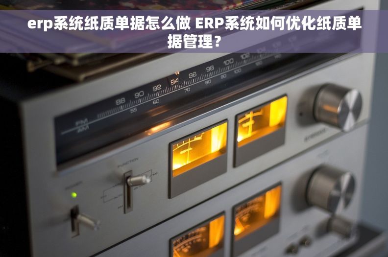 erp系统纸质单据怎么做 ERP系统如何优化纸质单据管理？