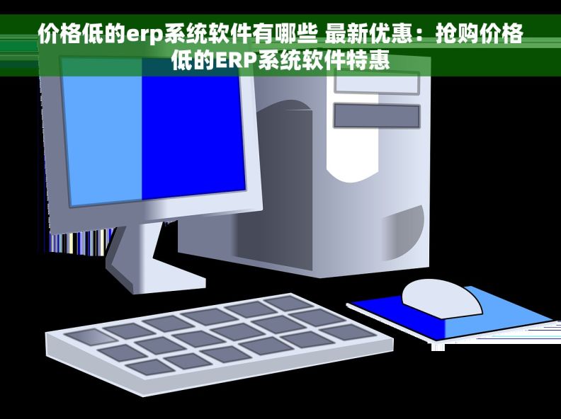 价格低的erp系统软件有哪些 最新优惠：抢购价格低的ERP系统软件特惠