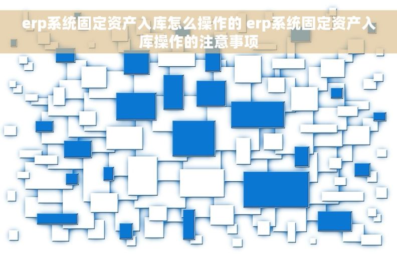 erp系统固定资产入库怎么操作的 erp系统固定资产入库操作的注意事项