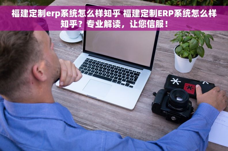 福建定制erp系统怎么样知乎 福建定制ERP系统怎么样知乎？专业解读，让您信服！