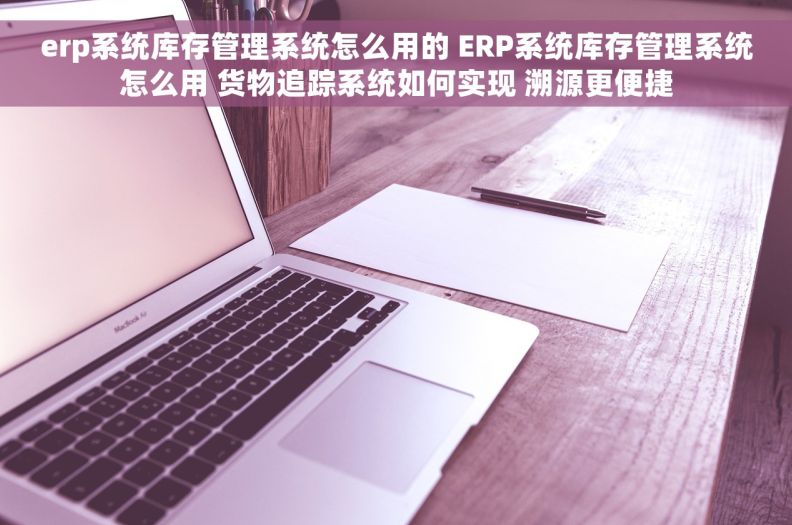 erp系统库存管理系统怎么用的 ERP系统库存管理系统怎么用 货物追踪系统如何实现 溯源更便捷