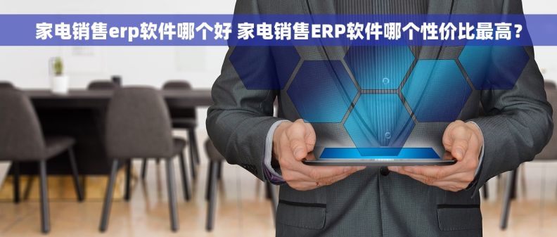 家电销售erp软件哪个好 家电销售ERP软件哪个性价比最高？