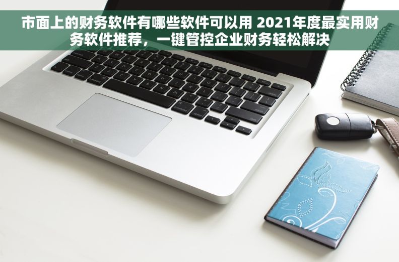 市面上的财务软件有哪些软件可以用 2021年度最实用财务软件推荐，一键管控企业财务轻松解决