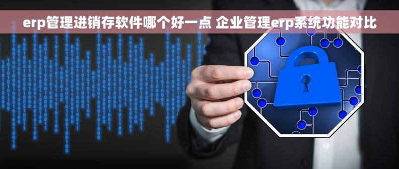 erp管理进销存软件哪个好一点 企业管理erp系统功能对比