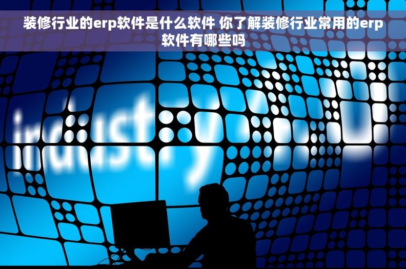 装修行业的erp软件是什么软件 你了解装修行业常用的erp软件有哪些吗