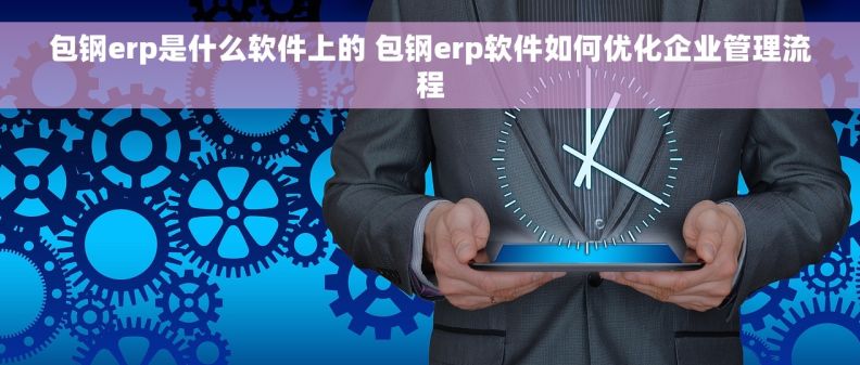 包钢erp是什么软件上的 包钢erp软件如何优化企业管理流程