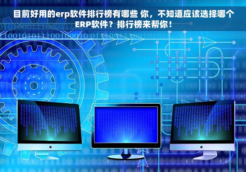 目前好用的erp软件排行榜有哪些 你，不知道应该选择哪个ERP软件？排行榜来帮你！