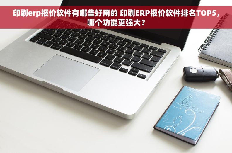 印刷erp报价软件有哪些好用的 印刷ERP报价软件排名TOP5，哪个功能更强大？