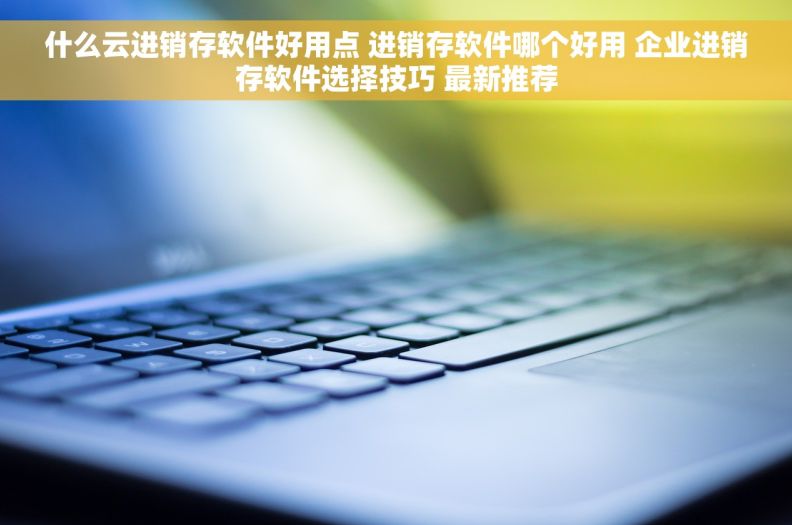 什么云进销存软件好用点 进销存软件哪个好用 企业进销存软件选择技巧 最新推荐