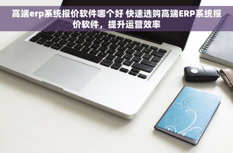 高端erp系统报价软件哪个好 快速选购高端ERP系统报价软件，提升运营效率