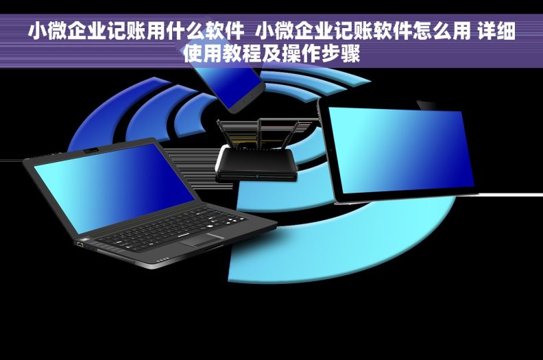 小微企业记账用什么软件  小微企业记账软件怎么用 详细使用教程及操作步骤