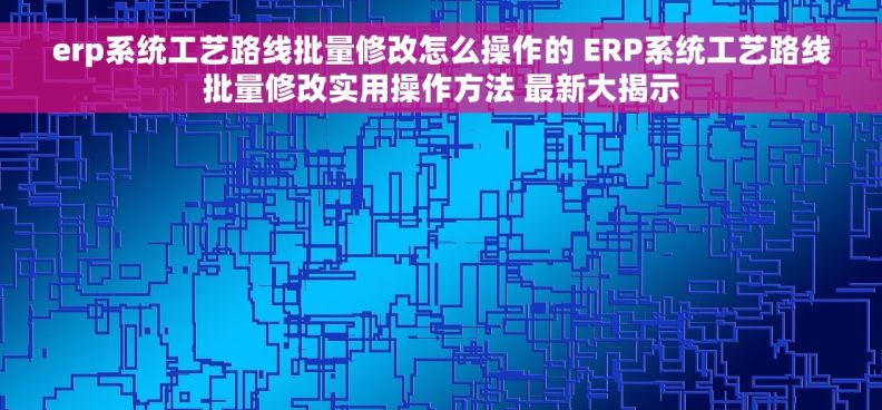 erp系统工艺路线批量修改怎么操作的 ERP系统工艺路线批量修改实用操作方法 最新大揭示