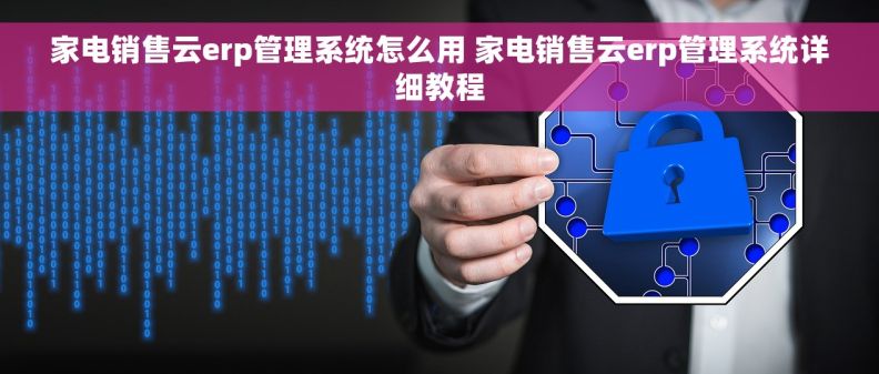 家电销售云erp管理系统怎么用 家电销售云erp管理系统详细教程