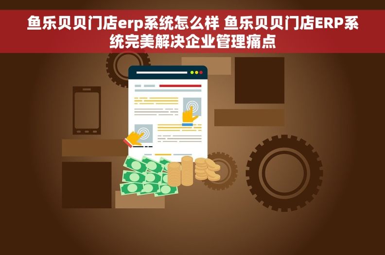 鱼乐贝贝门店erp系统怎么样 鱼乐贝贝门店ERP系统完美解决企业管理痛点