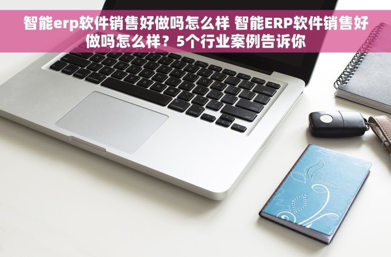 智能erp软件销售好做吗怎么样 智能ERP软件销售好做吗怎么样？5个行业案例告诉你