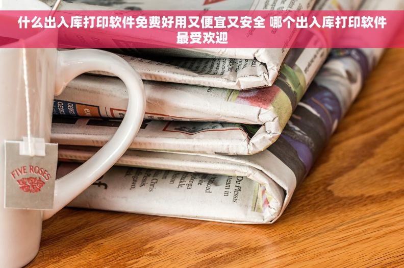 什么出入库打印软件免费好用又便宜又安全 哪个出入库打印软件最受欢迎