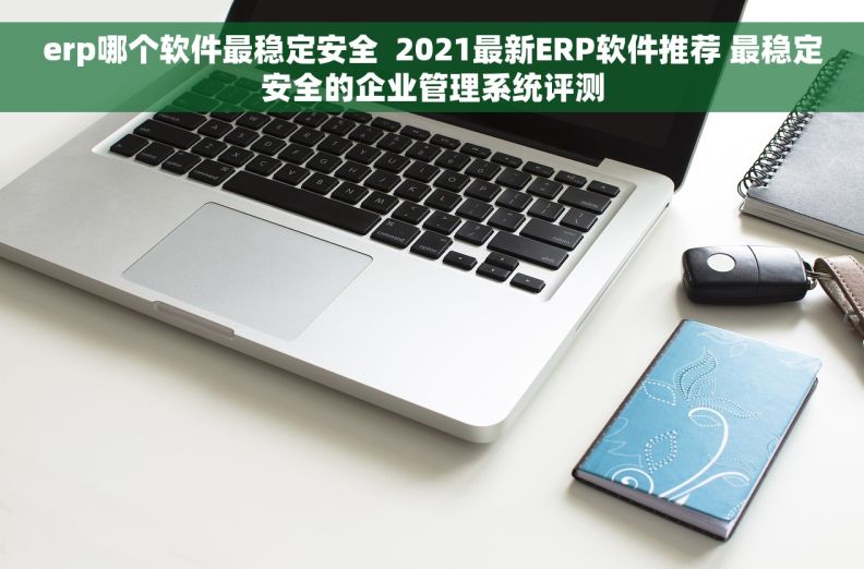 erp哪个软件最稳定安全  2021最新ERP软件推荐 最稳定安全的企业管理系统评测