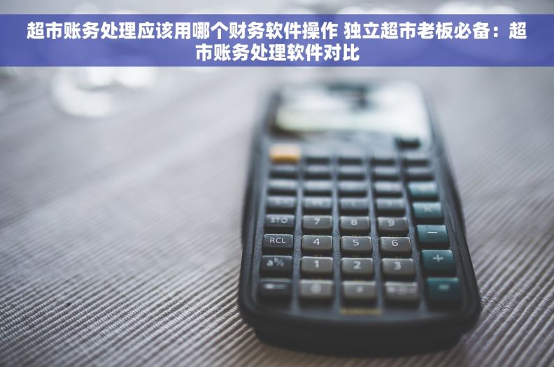 超市账务处理应该用哪个财务软件操作 独立超市老板必备：超市账务处理软件对比